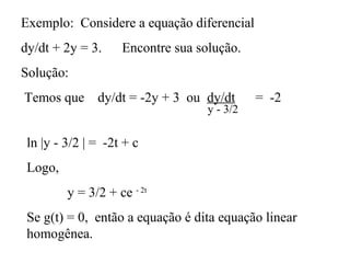 Exemplo: Considere a equação diferencial
dy/dt + 2y = 3. Encontre sua solução.
Solução:
Temos que dy/dt = -2y + 3 ou dy/dt = -2
y - 3/2
ln |y - 3/2 | = -2t + c
Logo,
y = 3/2 + ce - 2t
Se g(t) = 0, então a equação é dita equação linear
homogênea.
 