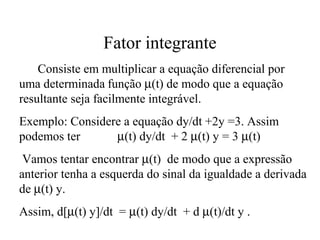 Fator integrante
Consiste em multiplicar a equação diferencial por
uma determinada função µ(t) de modo que a equação
resultante seja facilmente integrável.
Exemplo: Considere a equação dy/dt +2y =3. Assim
podemos ter µ(t) dy/dt + 2 µ(t) y = 3 µ(t)
Vamos tentar encontrar µ(t) de modo que a expressão
anterior tenha a esquerda do sinal da igualdade a derivada
de µ(t) y.
Assim, d[µ(t) y]/dt = µ(t) dy/dt + d µ(t)/dt y .
 