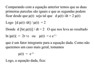 Comparando com a equação anterior temos que as duas
primeiras parcelas são iguais e que as segundas podem
ficar desde que µ(t) seja tal que d µ(t) /dt = 2 µ(t)
Logo [d µ(t) /dt] / µ(t) = 2
Donde d [ln| µ(t)|] / dt = 2 O que nos leva ao resultado
ln |µ(t)| = 2t +c ou µ(t) = c e2 t
que é um fator integrante para a equação dada. Como não
queremos um caso mais geral, tomamos
µ(t) = e2 t
Logo, a equação dada, fica:
 