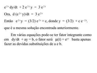 e2 t
dy/dt + 2 e2 t
y = 3 e2 t
Ora, d (e2 t
y)/dt = 3 e2 t
Então e2 t
y = (3/2) e2 t
+ c, donde y = (3/2) + c e - 2 t
.
que é a mesma solução encontrada anteriormente.
Em várias equações pode-se ter fator integrante como
em dy/dt + ay = b, o fator será µ(t) = ea t
basta apenas
fazer as devidas substituições de a e b.
 