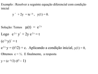 Exemplo : Resolver a seguinte equação diferencial com condição
inicial
y ` + 2y = te –2t
, y(1) = 0.
Solução: Temos µ(t) = e2 t
Logo e2 t
y` + 2y e2 t
= t
(e2 t
y)` = t
e2 t
y = (t2
/2) + c. Aplicando a condição inicial, y(1) = 0,
Obtemos c = ½. E finalmente, a resposta
y = (e –2t
/2) (t2
– 1)
 