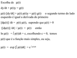 Escolha de µ(t)
dy/dt + p(t)y = g(t)
µ(t) [dy/dt] + µ(t) p(t)y = µ(t) g(t) o segundo termo do lado
esquerdo é igual a derivada do primeiro
[dµ(t)] /dt = p(t) µ(t), supondo que µ(t) > 0
{[dµ(t)] /dt} / µ(t) = p(t) então
ln µ(t) = ∫ p(t)dt + c, escolhendo c = 0, temos
µ(t) que é a função mais simples, ou seja,
µ(t) = exp [∫ p(t)dt] = e ∫ p(t)dt
 