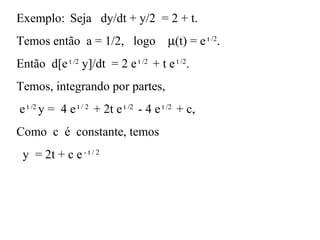 Exemplo: Seja dy/dt + y/2 = 2 + t.
Temos então a = 1/2, logo µ(t) = et /2
.
Então d[et /2
y]/dt = 2 et /2
+ t et /2
.
Temos, integrando por partes,
et /2
y = 4 et / 2
+ 2t et /2
- 4 et /2
+ c,
Como c é constante, temos
y = 2t + c e- t / 2
 