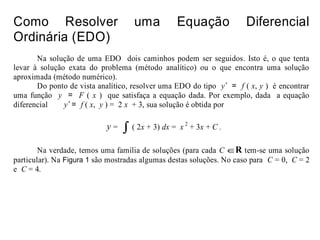 Como Resolver uma Equação Diferencial
Ordinária (EDO)
Na solução de uma EDO dois caminhos podem ser seguidos. Isto é, o que tenta
levar à solução exata do problema (método analítico) ou o que encontra uma solução
aproximada (método numérico).
Do ponto de vista analítico, resolver uma EDO do tipo y’ = f ( x, y ) é encontrar
uma função y = F ( x ) que satisfaça a equação dada. Por exemplo, dada a equação
diferencial y’ = f ( x, y ) = 2 x + 3, sua solução é obtida por
Na verdade, temos uma família de soluções (para cada C ∈R tem-se uma solução
particular). Na Figura 1 são mostradas algumas destas soluções. No caso para C = 0, C = 2
e C = 4.
y = ∫ ( 2x + 3) dx = x 2
+ 3x + C .
 