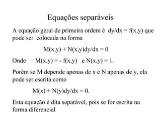 Equações separáveis
A equação geral de primeira ordem é dy/dx = f(x,y) que
pode ser colocada na forma
M(x,y) + N(x,y)dy/dx = 0
Onde M(x,y) = - f(x,y) e N(x,y) = 1.
Porém se M depende apenas de x e N apenas de y, ela
pode ser escrita como
M(x) + N(y)dy/dx = 0.
Esta equação é dita separável, pois se for escrita na
forma diferencial
 