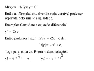 M(x)dx + N(y)dy = 0
Então as fórmulas envolvendo cada variável pode ser
separada pelo sinal da igualdade.
Exemplo: Considere a equação diferencial
y` = -2xy.
Então podemos fazer y`/y = -2x e daí
ln|y| = - x2
+ c,
logo para cada c ∈R temos duas soluções:
y1 = e - x + c
e y2 = - e - x + c
2 2
 