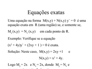 Equações exatas
Uma equação na forma M(x,y) + N(x,y) y` = 0 é uma
equação exata em R (uma região) se, e somente se,
My (x,y) = Nx (x,y) em cada ponto de R.
Exemplo: Verifique se a equação
(x2
+ 4y)y` + (2xy + 1 ) = 0 é exata.
Solução: Neste caso, M(x,y) = 2xy +1 e
N(x,y) = x2
+ 4y.
Logo My = 2x e Nx = 2x, donde My = Nx e
 