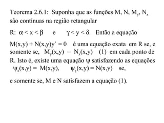 Teorema 2.6.1: Suponha que as funções M, N, My, Nx
são contínuas na região retangular
R: α < x < β e γ < y < δ. Então a equação
M(x,y) + N(x,y)y` = 0 é uma equação exata em R se, e
somente se, My(x,y) = Nx(x,y) (1) em cada ponto de
R. Isto é, existe uma equação ψ satisfazendo as equações
ψx(x,y) = M(x,y), ψy(x,y) = N(x,y) se,
e somente se, M e N satisfazem a equação (1).
 