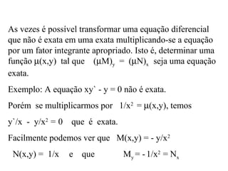 As vezes é possível transformar uma equação diferencial
que não é exata em uma exata multiplicando-se a equação
por um fator integrante apropriado. Isto é, determinar uma
função µ(x,y) tal que (µM)y = (µN)x seja uma equação
exata.
Exemplo: A equação xy` - y = 0 não é exata.
Porém se multiplicarmos por 1/x2
= µ(x,y), temos
y`/x - y/x2
= 0 que é exata.
Facilmente podemos ver que M(x,y) = - y/x2
N(x,y) = 1/x e que My = -1/x2
= Nx
 