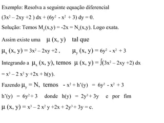 Exemplo: Resolva a seguinte equação diferencial
(3x2
– 2xy +2 ) dx + (6y2
- x2
+ 3) dy = 0.
Solução: Temos My(x,y) = -2x = Nx(x,y). Logo exata.
Assim existe uma µ (x, y) tal que
µx (x, y) = 3x2
– 2xy +2 , µy (x, y) = 6y2
- x2
+ 3
Integrando a µx (x, y), temos µ (x, y) = ∫(3x2
– 2xy +2) dx
= x3
– 2 x2
y +2x + h(y).
Fazendo µy = N, temos - x2
+ h’(y) = 6y2
- x2
+ 3
h’(y) = 6y2
+ 3 donde h(y) = 2y3
+ 3y e por fim
µ (x, y) = x3
– 2 x2
y +2x + 2y3
+ 3y = c.
 