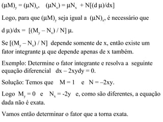 (µM)y = (µN)x, (µNx) = µNx + N[(d µ)/dx]
Logo, para que (µM)y seja igual a (µN)x, é necessário que
d µ)/dx = [(My – Nx) / N] µ.
Se [(My – Nx) / N] depende somente de x, então existe um
fator integrante µ que depende apenas de x também.
Exemplo: Determine o fator integrante e resolva a seguinte
equação diferencial dx – 2xydy = 0.
Solução: Temos que M = 1 e N = –2xy.
Logo My = 0 e Nx = -2y e, como são diferentes, a equação
dada não é exata.
Vamos então determinar o fator que a torna exata.
 