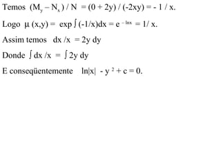 Temos (My – Nx ) / N = (0 + 2y) / (-2xy) = - 1 / x.
Logo µ (x,y) = exp ∫ (-1/x)dx = e – lnx
= 1/ x.
Assim temos dx /x = 2y dy
Donde ∫ dx /x = ∫ 2y dy
E conseqüentemente ln|x| - y 2
+ c = 0.
 