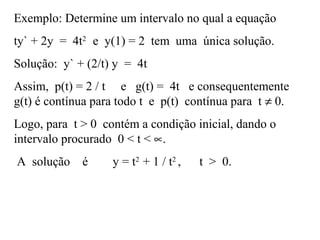 Exemplo: Determine um intervalo no qual a equação
ty` + 2y = 4t2
e y(1) = 2 tem uma única solução.
Solução: y` + (2/t) y = 4t
Assim, p(t) = 2 / t e g(t) = 4t e consequentemente
g(t) é contínua para todo t e p(t) contínua para t ≠ 0.
Logo, para t > 0 contém a condição inicial, dando o
intervalo procurado 0 < t < ∝.
A solução é y = t2
+ 1 / t2
, t > 0.
 
