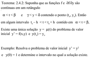 .
Teorema: 2.4.2: Suponha que as funções f e ∂f/∂y são
contínuas em um retângulo
α < t < β e γ < y < δ contendo o ponto (to, yo). Então
em algum intervalo to – h < t < to + h contido em α < t < β,
Existe uma única solução y = µ(t) do problema de valor
inicial y’ = f(x,y) e y(to) = yo
Exemplo: Resolva o problema de valor inicial y’ = y2
e y(0) = 1 e determine o intervalo no qual a solução existe.
 