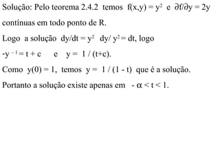 Solução: Pelo teorema 2.4.2 temos f(x,y) = y2
e ∂f/∂y = 2y
contínuas em todo ponto de R.
Logo a solução dy/dt = y2
dy/ y2
= dt, logo
-y – 1
= t + c e y = 1 / (t+c).
Como y(0) = 1, temos y = 1 / (1 - t) que é a solução.
Portanto a solução existe apenas em - α < t < 1.
 