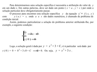 Para determinarmos uma solução específica é necessária a atribuição do valor de y
em um dado x. Em outras palavras, deve ser dado um ponto ( x = a , y = s ) por onde a
solução particular deve obrigatoriamente passar.
O processo para encontrar esta solução específica y da equação y’ = f ( x, y )
com y ( a ) = s, onde a e s são dados numéricos, é chamado de problema de
condição inicial.
Assim, podemos particularizar a solução do problema anterior atribuindo-lhe, por
exemplo, a seguinte condição:
Logo, a solução geral é dada por y = x 2
+ 3 + C, e a particular será dada por
y ( 0 ) = 0 = 0 2
+ 3 x 0 + C ⇒C = 0. Ou seja, y = x 2
+ 3 x .




=
+=
0)0(
32
y
x
dx
dy
 