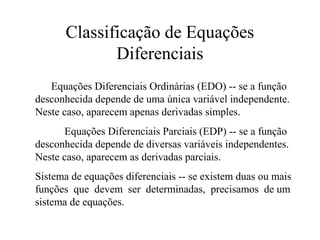 Classificação de Equações
Diferenciais
Equações Diferenciais Ordinárias (EDO) -- se a função
desconhecida depende de uma única variável independente.
Neste caso, aparecem apenas derivadas simples.
Equações Diferenciais Parciais (EDP) -- se a função
desconhecida depende de diversas variáveis independentes.
Neste caso, aparecem as derivadas parciais.
Sistema de equações diferenciais -- se existem duas ou mais
funções que devem ser determinadas, precisamos de um
sistema de equações.
 