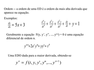 Ordem -- a ordem de uma ED é a ordem da mais alta derivada que
aparece na equação.
Exemplos:
35 += xdx
dy 12
2
3
3
4
4
=++++ ydt
dy
dt
yd
dt
yd
dt
yd
Geralmente a equação F(y, y’, y”, ..., y(n)
) = 0 é uma equação
diferencial de ordem n.
4
'"2''' tyyyey t
=++
Uma EDO dada para a maior derivada, obtendo-se
),...,",',,( 1−
= nn
yyyytfy
 