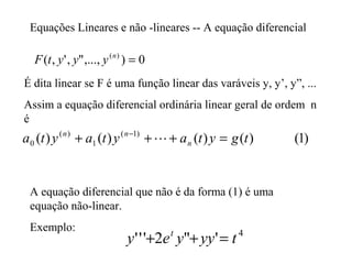 Equações Lineares e não -lineares -- A equação diferencial
0),...,",',( )(
=n
yyytF
É dita linear se F é uma função linear das varáveis y, y’, y”, ...
Assim a equação diferencial ordinária linear geral de ordem n
é
)1()()()()( )1(
1
)(
0 tgytaytayta n
nn
=+++ −

A equação diferencial que não é da forma (1) é uma
equação não-linear.
Exemplo: 4
'"2''' tyyyey t
=++
 