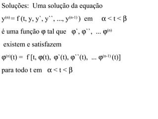Soluções: Uma solução da equação
y(n)
= f (t, y, y`, y``, ..., y(n-1)
) em α < t < β
é uma função ϕ tal que ϕ`, ϕ``, ... ϕ(n)
existem e satisfazem
ϕ(n)
(t) = f [t, ϕ(t), ϕ`(t), ϕ``(t), ... ϕ(n-1)
(t)]
para todo t em α < t < β
 