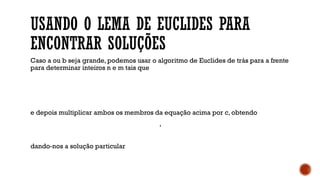 USANDO O LEMA DE EUCLIDES PARA
ENCONTRAR SOLUÇÕES
Caso a ou b seja grande, podemos usar o algoritmo de Euclides de trás para a frente
para determinar inteiros n e m tais que
e depois multiplicar ambos os membros da equação acima por c, obtendo
,
dando-nos a solução particular
 