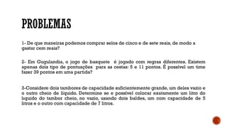 PROBLEMAS
1- De que maneiras podemos comprar selos de cinco e de sete reais, de modo a
gastar cem reais?
2- Em Gugulandia, o jogo de basquete é jogado com regras diferentes. Existem
apenas dois tipo de pontuações para as cestas: 5 e 11 pontos. É possível um time
fazer 39 pontos em uma partida?
3-Considere dois tambores de capacidade suficientemente grande, um deles vazio e
o outro cheio de líquido. Determine se e possível colocar exatamente um litro do
lıquido do tambor cheio, no vazio, usando dois baldes, um com capacidade de 5
litros e o outro com capacidade de 7 litros.
 