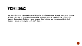 PROBLEMAS
3-Considere dois tambores de capacidade suficientemente grande, um deles vazio e
o outro cheio de líquido. Determine se e possível colocar exatamente um litro do
lıquido do tambor cheio, no vazio, usando dois baldes, um com capacidade de 5
litros e o outro com capacidade de 7 litros.
 