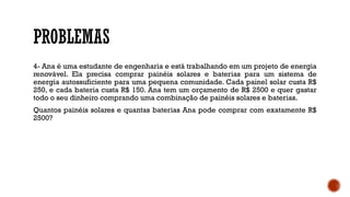 PROBLEMAS
4- Ana é uma estudante de engenharia e está trabalhando em um projeto de energia
renovável. Ela precisa comprar painéis solares e baterias para um sistema de
energia autossuficiente para uma pequena comunidade. Cada painel solar custa R$
250, e cada bateria custa R$ 150. Ana tem um orçamento de R$ 2500 e quer gastar
todo o seu dinheiro comprando uma combinação de painéis solares e baterias.
Quantos painéis solares e quantas baterias Ana pode comprar com exatamente R$
2500?
 