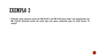 EXEMPLO 2
 Cláudio usou apenas notas de R$ 20,00 e de R$ 5,00 para fazer um pagamento de
R$ 140,00. Quantas notas de cada tipo ele usou, sabendo que no total foram 10
notas?
 