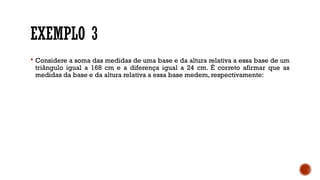 EXEMPLO 3
 Considere a soma das medidas de uma base e da altura relativa a essa base de um
triângulo igual a 168 cm e a diferença igual a 24 cm. É correto afirmar que as
medidas da base e da altura relativa a essa base medem, respectivamente:
 