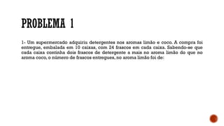 PROBLEMA 1
1- Um supermercado adquiriu detergentes nos aromas limão e coco. A compra foi
entregue, embalada em 10 caixas, com 24 frascos em cada caixa. Sabendo-se que
cada caixa continha dois frascos de detergente a mais no aroma limão do que no
aroma coco, o número de frascos entregues, no aroma limão foi de:
 