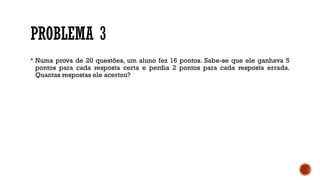 PROBLEMA 3
 Numa prova de 20 questões, um aluno fez 16 pontos. Sabe-se que ele ganhava 5
pontos para cada resposta certa e perdia 2 pontos para cada resposta errada.
Quantas respostas ele acertou?
 