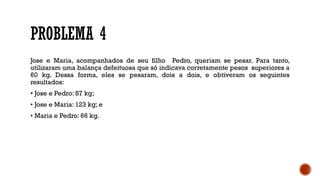 PROBLEMA 4
Jose e Maria, acompanhados de seu filho Pedro, queriam se pesar. Para tanto,
utilizaram uma balança defeituosa que só indicava corretamente pesos superiores a
60 kg. Dessa forma, eles se pesaram, dois a dois, e obtiveram os seguintes
resultados:
• Jose e Pedro: 87 kg;
• Jose e Maria: 123 kg; e
• Maria e Pedro: 66 kg.
 