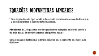 EQUAÇÕES DIOFANTINAS LINEARES
 São equações do tipo onde a, b e c são números inteiros dados e x e
y são incógnitas a serem determinadas.
Problema 1: De quantos modos podemos comprar selos de cinco e
de três reais, de modo a gastar cinquenta reais?
Uma equação diofantina admite solução se, e somente se, mdc(a,b)
divide c.
 