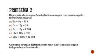 PROBLEMA 2
Diga quais são as equações diofantinas a seguir que possuem pelo
menos uma solução:
(a) 3x + 5y = 223
(b) 5x + 15y = 33
(c) 2x + 16y = 2 354
(d) 3x + 12y = 312
(e) 23x + 150y = 12 354
Obs: toda equação diofantina com mdc(a,b)=1 possui solução,
independente do valor de c.
 