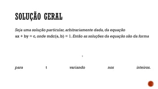 SOLUÇÃO GERAL
Seja uma solução particular,arbitrariamente dada,da equação
ax + by = c,onde mdc(a, b) = 1.Então as soluções da equação são da forma
,
para t variando nos inteiros.
 
