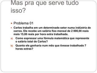 Mas pra que serve tudo
isso?
 Problema 01
 Carlos trabalha em um determinado setor numa indústria de
carros. Ele recebe um salário fixo mensal de 2 000,00 reais
mais 15,00 reais por hora extra trabalhada.
a) Como expressar uma fórmula matemática que represente
o salário total de Carlos?
b) Quanto ele ganharia num mês que tivesse trabalhado 7
horas extras?
 