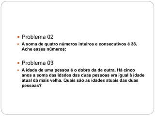  Problema 02
 A soma de quatro números inteiros e consecutivos é 38.
Ache esses números:
 Problema 03
 A idade de uma pessoa é o dobro da de outra. Há cinco
anos a soma das idades das duas pessoas era igual à idade
atual da mais velha. Quais são as idades atuais das duas
pessoas?
 