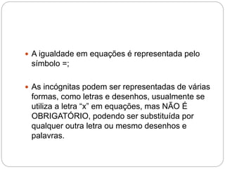  A igualdade em equações é representada pelo
símbolo =;
 As incógnitas podem ser representadas de várias
formas, como letras e desenhos, usualmente se
utiliza a letra “x” em equações, mas NÃO É
OBRIGATÓRIO, podendo ser substituída por
qualquer outra letra ou mesmo desenhos e
palavras.
 