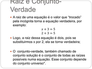 Raiz e Conjunto-
Verdade
 A raiz de uma equação é o valor que “trocado”
pela incógnita torna a equação verdadeira, por
exemplo:
𝑥 + 3 = 5
2 + 3 = 5
 Logo, a raiz dessa equação é dois, pois se
substituirmos x por 2, ela se torna verdadeira;
 O conjunto-verdade, também chamado de
conjunto solução é o conjunto de todas as raízes
possíveis numa equação. Esse conjunto depende
do conjunto universo*.
 