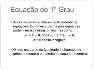 Equação do 1º Grau
 Agora voltamos a falar especificamente de
equações do primeiro grau, essas equações
podem ser expressas ou escritas como:
𝑎𝑥 + 𝑏 = 0, onde 𝑎, 𝑏 ∈ 𝑅 e 𝑎 ≠ 0,
e 𝑥 é nossa incógnita
 O lado esquerdo da igualdade é chamado de
primeiro membro e o direito de segundo membro.
 