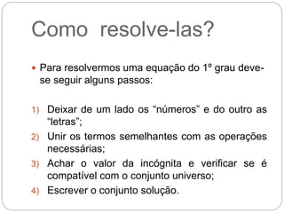 Como resolve-las?
 Para resolvermos uma equação do 1º grau deve-
se seguir alguns passos:
1) Deixar de um lado os “números” e do outro as
“letras”;
2) Unir os termos semelhantes com as operações
necessárias;
3) Achar o valor da incógnita e verificar se é
compatível com o conjunto universo;
4) Escrever o conjunto solução.
 