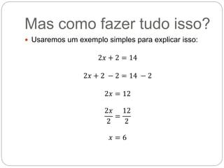 Mas como fazer tudo isso?
 Usaremos um exemplo simples para explicar isso:
2𝑥 + 2 = 14
2𝑥 + 2 − 2 = 14 − 2
2𝑥 = 12
2𝑥
2
=
12
2
𝑥 = 6
 