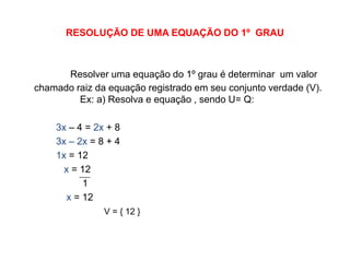 RESOLUÇÃO DE UMA EQUAÇÃO DO 1º  GRAUResolver uma equação do 1º grau é determinar  um valor  chamado raiz da equação registrado em seu conjunto verdade (V). 	         Ex: a) Resolva e equação , sendo U= Q:3x – 4 = 2x + 83x – 2x = 8 + 41x = 12                                  x = 12                       1x = 12V = { 12 }