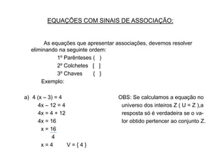 EQUAÇÕES COM SINAIS DE ASSOCIAÇÃO:             As equações que apresentar associações, devemos resolver eliminando na seguinte ordem:			1º Parênteses (   )			2º Colchetes   [   ]			3º Chaves       {   }		    Exemplo:4 (x – 3) = 4                                     OBS: Se calculamos a equação no          4x – 12 = 4                                     universo dos inteiros Z ( U = Z ),a         4x = 4 + 12                                     resposta só é verdadeira se o va-          4x = 16                                           lor obtido pertencer ao conjunto Z.           x = 16                                                            4              x = 4         V = { 4 }      