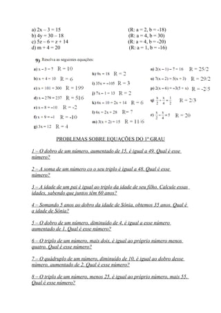 a) 2x – 3 = 15 (R: a = 2, b = -18)
b) 4y = 30 – 18 (R: a = 4, b = 30)
c) 5z – 6 = z + 14 (R: a = 4, b = -20)
d) m + 4 = 20 (R: a = 1, b = -16)
PROBLEMAS SOBRE EQUAÇÕES DO 1º GRAU
1 – O dobro de um número, aumentado de 15, é igual a 49. Qual é esse
número?
2 – A soma de um número co o seu triplo é igual a 48. Qual é esse
número?
3 – A idade de um pai é igual ao triplo da idade de seu filho. Calcule essas
idades, sabendo que juntos têm 60 anos?
4 – Somando 5 anos ao dobro da idade de Sônia, obtemos 35 anos. Qual é
a idade de Sônia?
5 – O dobro de um número, diminuído de 4, é igual a esse número
aumentado de 1. Qual é esse número?
6 – O triplo de um número, mais dois, é igual ao próprio número menos
quatro. Qual é esse número?
7 – O quádruplo de um número, diminuído de 10, é igual ao dobro desse
número, aumentado de 2. Qual é esse número?
8 – O triplo de um número, menos 25, é igual ao próprio número, mais 55.
Qual é esse número?
 