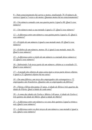 9 – Num estacionamento há carros e motos, totalizando 78. O número de
carros é igual a 5 vezes o de motos. Quantas motos há no estacionamento?
10 – Um número somado com sua quarta parte é igual a 80. Qual é esse
número?
11 – Um número mais a sua metade é igual a 15. Qual é esse número?
12 – A diferença entre um número e sua quinta parte é igual a 32. Qual é
esse número?
13 – O triplo de um número é igual a sua metade mais 10. Qual é esse
número?
14 – O dobro de um número, menos 10, é igual à sua metade, mais 50.
Qual é esse número?
15 – A diferença entre o triplo de um número e a metade desse número é
35. Qual é esse número?
16 – Subtraindo 5 da terça parte de um número, obtém-se o resultado 15.
Qual é esse número?
17 – A metade dos objetos de uma caixa mais a terça parte desses objetos
é igual a 25. Quantos objetos há na caixa?
18 – Em uma fábrica, um terço dos empregados são estrangeiros e 72
empregados são brasileiros. Quantos são os empregados da fábrica?
19 – Flávia e Sílvia têm juntas 21 anos. A idade de Sílvia é três quartos da
idade de Flávia. Qual a idade de cada uma?
20 – A soma das idades de Carlos e Mário é 40 anos. A idade de Carlos é
três quintos da idade de Mário. Qual a idade de Mário?
21 – A diferença entre um número e os seus dois quintos é igual a trinta e
seis. Qual é esse número?
22 – A diferença entre os dois terços de um número e sua metade é igual a
seis. Qual é esse número?
 