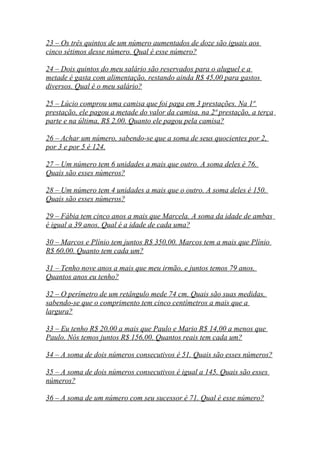 23 – Os três quintos de um número aumentados de doze são iguais aos
cinco sétimos desse número. Qual é esse número?
24 – Dois quintos do meu salário são reservados para o aluguel e a
metade é gasta com alimentação, restando ainda R$ 45,00 para gastos
diversos. Qual é o meu salário?
25 – Lúcio comprou uma camisa que foi paga em 3 prestações. Na 1ª
prestação, ele pagou a metade do valor da camisa, na 2ª prestação, a terça
parte e na última, R$ 2,00. Quanto ele pagou pela camisa?
26 – Achar um número, sabendo-se que a soma de seus quocientes por 2,
por 3 e por 5 é 124.
27 – Um número tem 6 unidades a mais que outro. A soma deles é 76.
Quais são esses números?
28 – Um número tem 4 unidades a mais que o outro. A soma deles é 150.
Quais são esses números?
29 – Fábia tem cinco anos a mais que Marcela. A soma da idade de ambas
é igual a 39 anos. Qual é a idade de cada uma?
30 – Marcos e Plínio tem juntos R$ 350,00. Marcos tem a mais que Plínio
R$ 60,00. Quanto tem cada um?
31 – Tenho nove anos a mais que meu irmão, e juntos temos 79 anos.
Quantos anos eu tenho?
32 – O perímetro de um retângulo mede 74 cm. Quais são suas medidas,
sabendo-se que o comprimento tem cinco centímetros a mais que a
largura?
33 – Eu tenho R$ 20,00 a mais que Paulo e Mario R$ 14,00 a menos que
Paulo. Nós temos juntos R$ 156,00. Quantos reais tem cada um?
34 – A soma de dois números consecutivos é 51. Quais são esses números?
35 – A soma de dois números consecutivos é igual a 145. Quais são esses
números?
36 – A soma de um número com seu sucessor é 71. Qual é esse número?
 