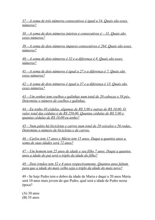 37 – A soma de três números consecutivos é igual a 54. Quais são esses
números?
38 – A soma de dois números inteiros e consecutivos é – 31. Quais são
esses números?
39 – A soma de dois números impares consecutivos é 264. Quais são esses
números?
40 – A soma de dois números é 32 e a diferença é 8. Quais são esses
números?
41 – A soma de dois números é igual a 27 e a diferença é 7. Quais são
esses números?
42 – A soma de dois números é igual a 37 e a diferença é 13. Quais são
esses números?
43 – Um senhor tem coelhos e galinhas num total de 20 cabeças e 58 pés.
Determine o número de coelhos e galinhas.
44 – Eu tenho 30 cédulas, algumas de R$ 5,00 e outras de R$ 10,00. O
valor total das cédulas é de R$ 250,00. Quantas cédulas de R$ 5,00 e
quantas cédulas de R$ 10,00 eu tenho?
45 – Num pátio há bicicletas e carros num total de 20 veículos e 56 rodas.
Determine o número de bicicletas e de carros.
46 – Carlos tem 17 anos e Mário tem 15 anos. Daqui a quantos anos a
soma de suas idades será 72 anos?
47 – Um homem tem 25 anos de idade e seu filho 7 anos. Daqui a quantos
anos a idade do pai será o triplo da idade do filho?
48 – Dois irmãos tem 32 e 8 anos respectivamente. Quantos anos faltam
para que a idade do mais velho seja o triplo da idade do mais novo?
49 - Se hoje Pedro tem o dobro da idade de Maria e daqui a 20 anos Maria
será 10 anos mais jovem do que Pedro, qual será a idade de Pedro nessa
época?
(A) 30 anos
(B) 35 anos
 