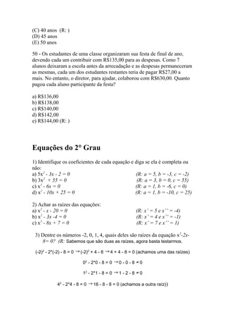(C) 40 anos (R: )
(D) 45 anos
(E) 50 anos
50 - Os estudantes de uma classe organizaram sua festa de final de ano,
devendo cada um contribuir com R$135,00 para as despesas. Como 7
alunos deixaram a escola antes da arrecadação e as despesas permaneceram
as mesmas, cada um dos estudantes restantes teria de pagar R$27,00 a
mais. No entanto, o diretor, para ajudar, colaborou com R$630,00. Quanto
pagou cada aluno participante da festa?
a) R$136,00
b) R$138,00
c) R$140,00
d) R$142,00
e) R$144,00 (R: )
Equações do 2° Grau
1) Identifique os coeficientes de cada equação e diga se ela é completa ou
não:
a) 5x2
- 3x - 2 = 0 (R: a = 5, b = -3, c = -2)
b) 3x2
+ 55 = 0 (R: a = 3, b = 0, c = 55)
c) x2
- 6x = 0 (R: a = 1, b = -6, c = 0)
d) x2
- 10x + 25 = 0 (R: a = 1, b = -10, c = 25)
2) Achar as raízes das equações:
a) x2
- x - 20 = 0 (R: x’ = 5 e x’’ = -4)
b) x2
- 3x -4 = 0 (R: x’ = 4 e x’’ = -1)
c) x2
- 8x + 7 = 0 (R: x’ = 7 e x’’ = 1)
3) Dentre os números -2, 0, 1, 4, quais deles são raízes da equação x2
-2x-
8= 0? (R: Sabemos que são duas as raízes, agora basta testarmos.
(-2)2
- 2*(-2) - 8 = 0 (-2)2
+ 4 - 8 4 + 4 - 8 = 0 (achamos uma das raízes)
02
- 2*0 - 8 = 0 0 - 0 - 8 0
12
- 2*1 - 8 = 0 1 - 2 - 8 0
42
- 2*4 - 8 = 0 16 - 8 - 8 = 0 (achamos a outra raíz))
 